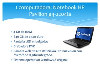 4 GB de RAM
640 GB de disco duro
Pantalla LED 14 pulgadas
Grabadora DVD
Cámara web de alta definición HP TrueVision con
micrófono digital integrado.
Sistema operativo: Windows 8 original
1 computadora: Notebook HP
Pavilion g4-2204la
 