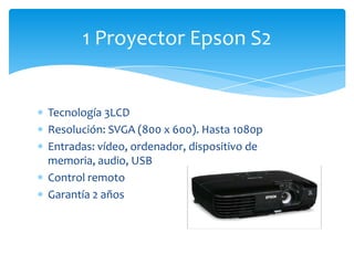 Tecnología 3LCD
Resolución: SVGA (800 x 600). Hasta 1080p
Entradas: vídeo, ordenador, dispositivo de
memoria, audio, USB
Control remoto
Garantía 2 años
1 Proyector Epson S2
 