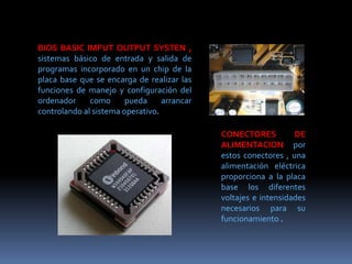 BIOS BASIC IMPUT OUTPUT SYSTEN ,
sistemas básico de entrada y salida de
programas incorporado en un chip de la
placa base que se encarga de realizar las
funciones de manejo y configuración del
ordenador como pueda arrancar
controlando al sistema operativo.
CONECTORES DE
ALIMENTACION por
estos conectores , una
alimentación eléctrica
proporciona a la placa
base los diferentes
voltajes e intensidades
necesarios para su
funcionamiento .
 