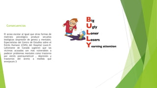 Consecuencias
El acoso escolar al igual que otras formas de
maltrato psicológico produce secuelas
biológicas (expresión de genes) y mentales.
Especialistas del Centro de Estudios sobre el
Estrés Humano (CSHS) del Hospital Louis-H.
Lafontaine de Canadá sugieren que las
víctimas acosadas son más vulnerables a
padecer problemas mentales como trastorno
por estrés postraumático4 , depresión y
trastornos del ánimo a medida que
envejecen.5
 