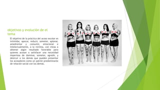 objetivos y evolución de el
tema
El objetivo de la práctica del acoso escolar es
intimidar, apocar, reducir, someter, aplanar,
amedrentar y consumir, emocional e
intelectualmente, a la víctima, con vistas a
obtener algún resultado favorable para
quienes acosan o satisfacer una necesidad
imperiosa de dominar, someter, agredir, y
destruir a los demás que pueden presentar
los acosadores como un patrón predominante
de relación social con los demás.
 