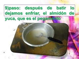 9)paso: después de batir lo
dejamos enfriar, el almidón de
yuca, que es el pegamento
 