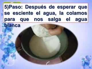 5)Paso: Después de esperar que
se esciente el agua, la colamos
para que nos salga el agua
blanca.
 