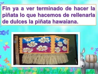 Fin ya a ver terminado de hacer la
piñata lo que hacemos de rellenarla
de dulces la piñata hawaiana.
 