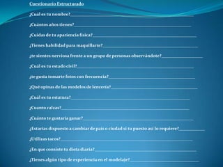 Cuestionario Estructurado
¿Cuál es tu nombre?_________________________________________________________
¿Cuántos años tienes?______________________________________________________
¿Cuidas de tu apariencia física?________________________________________________
¿Tienes habilidad para maquillarte?____________________________________________
¿te sientes nerviosa frente a un grupo de personas observándote?___________________
¿Cuál es tu estado civil?______________________________________________________
¿te gusta tomarte fotos con frecuencia?________________________________________
¿Qué opinas de las modelos de lencería?________________________________________
¿Cuál es tu estatura?_______________________________________________________
¿Cuanto calzas?___________________________________________________________
¿Cuánto te gustaría ganar?___________________________________________________
¿Estarías dispuesto a cambiar de país o ciudad si tu puesto así lo requiere?____________
¿Utilizas tacos?_____________________________________________________________
¿En que consiste tu dieta diaria?_______________________________________________
¿Tienes algún tipo de experiencia en el modelaje?________________________________
 
