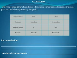 VALIDACIÓN
Objetivo: Encontrar el candidato ideo que se enmarque en los requerimientos
para ser modelo de pasarela y fotografía.
Recomendación:
______________________________________________________________________
______________________________________________________________________
______________________________________________________________________
Nombre del entrevistado: ____________________________________________
Lenguaje utilizado Fácil Difícil
Contenido Entendible No entendible
Relación Objetivo Si No
Duración Adecuado No adecuado
 
