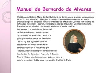 Manuel de Bernardo de Alvares
Vistió beca del Colegio Mayor de San Bartolomé, de donde obtuvo grado en jurisprudencia
en 1768 y ese mismo año pasó ganó admisión como abogado ante la Real Audiencia.
Después ocupó los cargos de contador-ordenador del Tribunal de Cuentas de Santafé y de
la Casa de Moneda de Popayán, contador principal del Tribunal de Cuentas de Santafé.
Durante muchos años fue miembro del cabildo de la capital virreinal.
Los reconocidos sentimientos de Manuel
de Bernardo Álvarez, contrarios a los
gobernantes de la colonia, lo llevaron a
participar en los sucesos del 20 de julio
de 1810 y días siguientes como lo
testimonian sus firmas en el Acta de
emancipación y en el documento que
se produjo seis días después para desconocer
la autoridad del Consejo de Regencia de España.
Pasó a integrar la junta suprema de gobierno como p
arte de la comisión de Hacienda que presidía José Martín Paris.
 