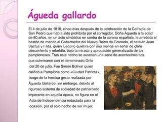 Águeda gallardo
El 4 de julio de 1810, cinco días después de la celebración de la Cofradía de
San Pedro que había sido prohibida por el corregidor, Doña Águeda a la edad
de 60 años, en un acto simbólico en contra de la corona española, le arrebata el
bastón de mando al Gobernador del Nuevo Reino de Granada, el catalán Juan
Bastús y Falla, quien luego lo quiebra con sus manos en señal de claro
descontento y rebeldía, bajo la mirada y aprobación generalizada de los
pamploneses. Tras este hecho se suscitan una serie de acontecimientos
que culminaron con el denominado Grito
del 20 de julio. Fue Simón Bolívar quien
calificó a Pamplona como «Ciudad Patriota»,
luego de la heroica gesta realizada por
Águeda Gallardo, sin embargo, debido al
riguroso sistema de sociedad de patriarcado
imperante en aquella época, no figura en el
Acta de Independencia redactada para la
ocasión, por el solo hecho de ser mujer.
 
