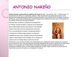 ANTONIO NARIÑO
Antonio Amador José de Nariño y Álvarez del Casal (Santafé , 9 de abril de 1765 — Villa de Leyva, 13
de diciembre de 1823) fue un periodista, político y militar neogranadino de destacada actuación en los
albores de la independencia del Virreinato de Nueva Granada. Junto a Pedro Fermín de Vargas, Francisco
de Miranda, José Cortés de Madariaga y Eugenio Espejo se le considera precursor de la emancipación de
las colonias americanas del Imperio español.
Del matrimonio contraído en Santafé el 8 de septiembre
de 1758 por Vicente de Nariño y Vásquez con la distinguida
dama criolla Catalina Álvarez del Casal (en 1739, Santafé)
nacieron ocho hijos entre los cuales Antonio fue tercero.
Por su cuna perteneció a ilustres e influyentes familias v
virreinales de inmediato origen español y lo adornaron
cualidades de buen porte, simpatía personal, temperamento
alegre y mente abierta a las novedades. Por un tiempo fue
becario real en el Colegio Mayor y Seminario de San
Bartolomé y a sus 16 años de edad, como abanderado de un batallón de milicias creado para contener a
los comuneros de 1781, hubo de presenciar el terrible espectáculo del tormento y ejecución de José Antonio
Galán y sus compañeros en la Plaza Mayor de Santafé. Insaciable curiosidad intelectual lo llevó a
acrecentar su biblioteca que, en buena parte heredada de su padre, llegó a contener de más de dos mil
volúmenes lo que era una rareza y un privilegio en su época
 