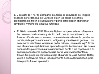 El 2 de abril de 1767 la Compañía de Jesús es expulsada del Imperio
español por orden real de Carlos III quien los acusa de ser los
promotores del Motín de Esquilache y por lo tanto deben abandonar
también el Virreino de la Nueva Granada
 El 16 de marzo de 1781 Manuela Beltrán rompe el edicto referente a
las nuevas contribuciones y dentro de lo que se conoció como la
Insurrección de los comuneros , un movimiento netamente popular en
donde participaron campesinos, indígenas y mestizos en general. Los
comuneros intentaron tomarse el poder colonial, pero este logró firmar
con ellos unas capitulaciones aprobadas por la Audiencia en las cuales
daba ciertas preferencias a los americanos frente a los españoles. Las
capitulaciones fueron desconocidas por el virrey Manuel Antonio
Flórez. Un grupo de comuneros bajo el mando de José Antonio Galán
volvió a sublevarse ante el incumplimiento de las capitulaciones, pero
bien pronto fueron apresados.
 