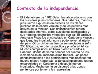  El 2 de febrero de 1782 Galán fue ahorcado junto con
los otros tres jefes comuneros. Sus cabezas, manos y
pies fueron expuestas en estacas en las plazas
públicas de la capital virreinal y en los pueblos más
activos de la rebelión. Sus descendientes fueron
declarados infames, todos sus bienes confiscados y
sus hogares destruidos y regados con sal. El cacique
Ambrosio Pisco fue encarcelado en Cartagena y pese a
que luego fue indultado, nunca pudo volver al interior
del país. Otros dirigentes fueron sentenciados a sufrir
200 latigazos, vergüenza pública y prisión en África.
Muchos campesinos sin tierra fueron enviados a
Panamá, donde debieron perecer por cuenta de las
inclemencias del malsano clima tropical. Las pocas
penas impuestas a los participantes más ricos fueron
mucho menos horrendas; algunos simplemente fueron
encarcelados en Cartagena y después fueron
indultados. Mucha gente se dispersó a las zonas
periféricas por temor a las represalias.
Contexto de la independencia
 