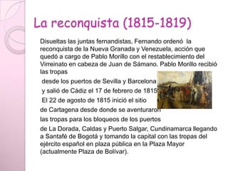 La reconquista (1815-1819)
Disueltas las juntas fernandistas, Fernando ordenó la
reconquista de la Nueva Granada y Venezuela, acción que
quedó a cargo de Pablo Morillo con el restablecimiento del
Virreinato en cabeza de Juan de Sámano. Pablo Morillo recibió
las tropas
desde los puertos de Sevilla y Barcelona
y salió de Cádiz el 17 de febrero de 1815.
El 22 de agosto de 1815 inició el sitio
de Cartagena desde donde se aventuraron
las tropas para los bloqueos de los puertos
de La Dorada, Caldas y Puerto Salgar, Cundinamarca llegando
a Santafé de Bogotá y tomando la capital con las tropas del
ejército español en plaza pública en la Plaza Mayor
(actualmente Plaza de Bolívar).
 