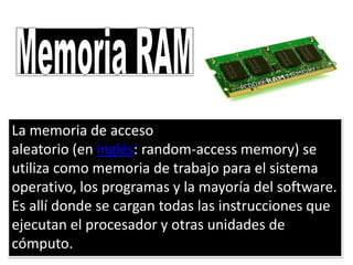 La memoria de acceso
aleatorio (en inglés: random-access memory) se
utiliza como memoria de trabajo para el sistema
operativo, los programas y la mayoría del software.
Es allí donde se cargan todas las instrucciones que
ejecutan el procesador y otras unidades de
cómputo.
 