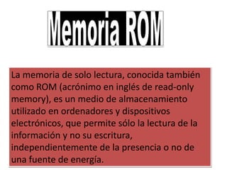 La memoria de solo lectura, conocida también
como ROM (acrónimo en inglés de read-only
memory), es un medio de almacenamiento
utilizado en ordenadores y dispositivos
electrónicos, que permite sólo la lectura de la
información y no su escritura,
independientemente de la presencia o no de
una fuente de energía.
 