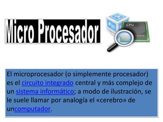 El microprocesador (o simplemente procesador)
es el circuito integrado central y más complejo de
un sistema informático; a modo de ilustración, se
le suele llamar por analogía el «cerebro» de
uncomputador.
 