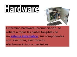 El término hardware (pronunciación se
refiere a todas las partes tangibles de
un sistema informático; sus componentes
son: eléctricos, electrónicos,
electromecánicos y mecánicos.
 