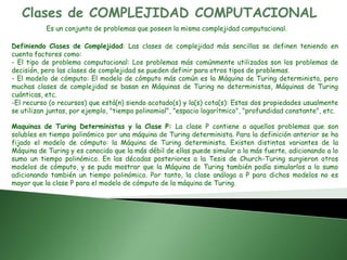 Clases de COMPLEJIDAD COMPUTACIONAL
Es un conjunto de problemas que poseen la misma complejidad computacional.
Definiendo Clases de Complejidad: Las clases de complejidad más sencillas se definen teniendo en
cuenta factores como:
- El tipo de problema computacional: Los problemas más comúnmente utilizados son los problemas de
decisión, pero las clases de complejidad se pueden definir para otros tipos de problemas.
- El modelo de cómputo: El modelo de cómputo más común es la Máquina de Turing determinista, pero
muchas clases de complejidad se basan en Máquinas de Turing no deterministas, Máquinas de Turing
cuánticas, etc.
-El recurso (o recursos) que está(n) siendo acotado(s) y la(s) cota(s): Estas dos propiedades usualmente
se utilizan juntas, por ejemplo, "tiempo polinomial", "espacio logarítmico", "profundidad constante", etc.
Maquinas de Turing Deterministas y la Clase P: La clase P contiene a aquellos problemas que son
solubles en tiempo polinómico por una máquina de Turing determinista. Para la definición anterior se ha
fijado el modelo de cómputo: la Máquina de Turing determinista. Existen distintas variantes de la
Máquina de Turing y es conocido que la más débil de ellas puede simular a la más fuerte, adicionando a lo
sumo un tiempo polinómico. En las décadas posteriores a la Tesis de Church-Turing surgieron otros
modelos de cómputo, y se pudo mostrar que la Máquina de Turing también podía simularlos a lo sumo
adicionando también un tiempo polinómico. Por tanto, la clase análoga a P para dichos modelos no es
mayor que la clase P para el modelo de cómputo de la máquina de Turing.
 