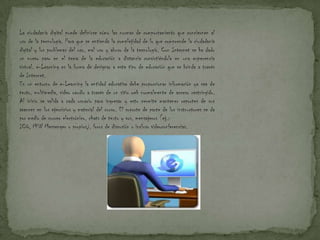 La ciudadanía digital puede definirse cómo las normas de comportamiento que conciernen al
uso de la tecnología. Para que se entienda la complejidad de lo que comprende la ciudadanía
digital y los problemas del uso, mal uso y abuso de la tecnología. Con Internet se ha dado
un nuevo paso en el tema de la educación a distancia convirtiéndola en una experencia
virtual. e-Learning es la forma de designar a este tipo de educación que se brinda a través
de Internet.
En un entorno de e-Learning la entidad educativa debe proporcionar información ya sea de
texto, multimedia, video oaudio a través de un sitio web normalmente de acceso restringido.
Al inicio se valida a cada usuario para ingresar y esto permite mantener reportes de sus
avances en los ejercicios y material del curso. El soporte de parte de los instructores se da
por medio de correo electrónico, chats de texto y vos, mensajeros (ej.:
ICQ, MSN Messenger o propios), foros de discusión o incluso videoconferencias.
 