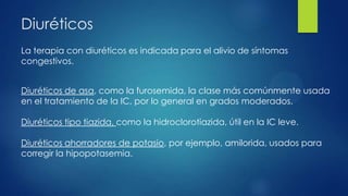 Diuréticos
La terapia con diuréticos es indicada para el alivio de síntomas
congestivos.
Diuréticos de asa, como la furosemida, la clase más comúnmente usada
en el tratamiento de la IC, por lo general en grados moderados.
Diuréticos tipo tiazida, como la hidroclorotiazida, útil en la IC leve.
Diuréticos ahorradores de potasio, por ejemplo, amilorida, usados para
corregir la hipopotasemia.
 