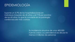 EPIDEMIOLOGÍA
Supone un 3.7% de las hospitalizaciones en
individuos mayores de 45 años y el 71% por encima
de los 65 años, lo que la convierte en la patología
cardiovascular más costosa.
Su incidencia anual es de unos 400.000
nuevos casos y su prevalencia es de por lo
menos 2 millones de personas
 