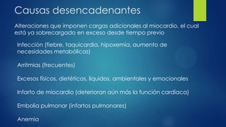 Causas desencadenantes
Alteraciones que imponen cargas adicionales al miocardio, el cual
está ya sobrecargado en exceso desde tiempo previo
Infección (fiebre, taquicardia, hipoxemia, aumento de
necesidades metabólicas)
Arritmias (frecuentes)
Excesos físicos, dietéticos, líquidos, ambientales y emocionales
Infarto de miocardio (deterioran aún más la función cardíaca)
Embolia pulmonar (infartos pulmonares)
Anemia
 