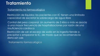 Tratamiento
Tratamiento no farmacológico
Tratamiento farmacológico
Restricción de líquidos: los pacientes con IC tienen una limitada
capacidad de excretar la sobrecarga de agua libre
Restricción de sal: el exceso de sodio en la ingesta tiende a
precipitar o empeorar la IC, de modo que se recomienda la
dieta «sin sal»
Control del peso corporal. Un aumento de 5 kilos o más se asocia
a una mayor frecuencia de hospitalizaciones por razón de una
insuficiencia cardíaca
 