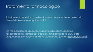 Tratamiento farmacológico
El tratamiento se enfoca a aliviar los síntomas y mantener un estado
normal de volumen sanguíneo total
Los medicamentos usados son: agentes diuréticos, agentes
vasodilatadores, inotrópicos positivos, inhibidores de la ECA, beta
bloqueantes, y antagonistas de la aldosterona (por ej: espironolactona).
 