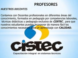 PROFESORES
NUESTROS DOCENTES
Contamos con Docentes profesionales en diferentes áreas del
conocimiento, formados en pedagogía por competencias laborales,
técnicas didácticas y pedagogía exclusiva de CISTEC , para que
nuestros estudiantes puedan incorporar de manera fácil los
conocimientos necesarios para un aprendizaje con CALIDAD.
 