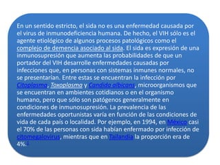 En un sentido estricto, el sida no es una enfermedad causada por
el virus de inmunodeficiencia humana. De hecho, el VIH sólo es el
agente etiológico de algunos procesos patológicos como el
complejo de demencia asociado al sida. El sida es expresión de una
inmunosupresión que aumenta las probabilidades de que un
portador del VIH desarrolle enfermedades causadas por
infecciones que, en personas con sistemas inmunes normales, no
se presentarían. Entre estas se encuentran la infección por
Citoplasma, Toxoplasma y Candida albicans, microorganismos que
se encuentran en ambientes cotidianos o en el organismo
humano, pero que sólo son patógenos generalmente en
condiciones de inmunosupresión. La prevalencia de las
enfermedades oportunistas varía en función de las condiciones de
vida de cada país o localidad. Por ejemplo, en 1994, en México casi
el 70% de las personas con sida habían enfermado por infección de
citomegalovirus, mientras que en Tailandia la proporción era de
4%.1
 