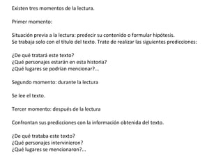 Existen tres momentos de la lectura.
Primer momento:
Situación previa a la lectura: predecir su contenido o formular hipótesis.
Se trabaja solo con el título del texto. Trate de realizar las siguientes predicciones:
¿De qué tratará este texto?
¿Qué personajes estarán en esta historia?
¿Qué lugares se podrían mencionar?...
Segundo momento: durante la lectura
Se lee el texto.
Tercer momento: después de la lectura
Confrontan sus predicciones con la información obtenida del texto.
¿De qué trataba este texto?
¿Qué personajes intervinieron?
¿Qué lugares se mencionaron?...
 