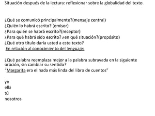 Situación después de la lectura: reflexionar sobre la globalidad del texto.
¿Qué se comunicó principalmente?(mensaje central)
¿Quién lo habrá escrito? (emisor)
¿Para quién se habrá escrito?(receptor)
¿Para qué habrá sido escrito? ¿en qué situación?(propósito)
¿Qué otro título daría usted a este texto?
En relación al conocimiento del lenguaje:
¿Qué palabra reemplaza mejor a la palabra subrayada en la siguiente
oración, sin cambiar su sentido?
“Margarita era el hada más linda del libro de cuentos”
yo
ella
tú
nosotros
 