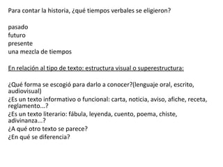 Para contar la historia, ¿qué tiempos verbales se eligieron?
pasado
futuro
presente
una mezcla de tiempos
En relación al tipo de texto: estructura visual o superestructura:
¿Qué forma se escogió para darlo a conocer?(lenguaje oral, escrito,
audiovisual)
¿Es un texto informativo o funcional: carta, noticia, aviso, afiche, receta,
reglamento...?
¿Es un texto literario: fábula, leyenda, cuento, poema, chiste,
adivinanza...?
¿A qué otro texto se parece?
¿En qué se diferencia?
 