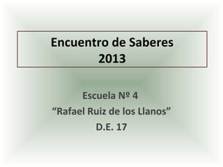 Encuentro de Saberes
2013
Escuela Nº 4
“Rafael Ruiz de los Llanos”
D.E. 17
 