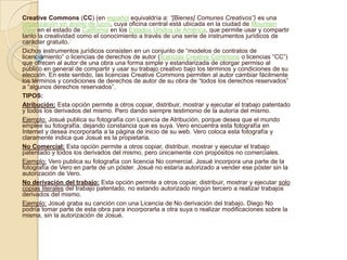 Creative Commons (CC) (en español equivaldría a: “[Bienes] Comunes Creativos”) es una
organización sin ánimo de lucro, cuya oficina central está ubicada en la ciudad de Mountain
View en el estado de California en los Estados Unidos de América, que permite usar y compartir
tanto la creatividad como el conocimiento a través de una serie de instrumentos jurídicos de
carácter gratuito.1
Dichos instrumentos jurídicos consisten en un conjunto de “modelos de contratos de
licenciamiento” o licencias de derechos de autor (licencias Creative Commons o licencias “CC”)
que ofrecen al autor de una obra una forma simple y estandarizada de otorgar permiso al
público en general de compartir y usar su trabajo creativo bajo los términos y condiciones de su
elección. En este sentido, las licencias Creative Commons permiten al autor cambiar fácilmente
los términos y condiciones de derechos de autor de su obra de “todos los derechos reservados”
a “algunos derechos reservados”.
TIPOS:
Atribución: Esta opción permite a otros copiar, distribuir, mostrar y ejecutar el trabajo patentado
y todos los derivados del mismo. Pero dando siempre testimonio de la autoría del mismo.
Ejemplo: Josué publica su fotografía con Licencia de Atribución, porque desea que el mundo
emplee su fotografía, dejando constancia que es suya. Vero encuentra esta fotografía en
Internet y desea incorporarla a la página de inicio de su web. Vero coloca esta fotografía y
claramente indica que Josué es la propietaria.
No Comercial: Esta opción permite a otros copiar, distribuir, mostrar y ejecutar el trabajo
patentado y todos los derivados del mismo, pero únicamente con propósitos no comerciales.
Ejemplo: Vero publica su fotografía con licencia No comercial. Josué incorpora una parte de la
fotografía de Vero en parte de un póster. Josué no estaría autorizado a vender ese póster sin la
autorización de Vero.
No derivación del trabajo: Esta opción permite a otros copiar, distribuir, mostrar y ejecutar solo
copias literales del trabajo patentado, no estando autorizado ningún tercero a realizar trabajos
derivados del mismo.
Ejemplo: Josué graba su canción con una Licencia de No derivación del trabajo. Diego No
podría tomar parte de esta obra para incorporarla a otra suya o realizar modificaciones sobre la
misma, sin la autorización de Josué.
 