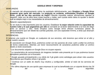 GOOGLE DRIVE Y DROPBOX
SEMEJANZAS
 El mercado del almacenamiento online ha explotado definitivamente, pero Dropbox y Google Drive
acaparan gran parte del mercado. La pregunta es evidente, enfrentados Dropbox vs Google
Drive, ¿cuál de los dos servicios es mejor? Resulta imposible realizar afirmaciones tajantes al
respecto, cada uno de ellos tiene cosas buenas y malas, pero quizás estos datos te ayuden a decidir
cuál se adapta mejor a tus necesidades de almacenamiento.
 Relación capacidad/precio
 Es sin duda lo más importante para los usuarios. Establecer la mejor relación entre la capacidad de
nuestra nube y lo que pagaremos por ella se convierte en el factor determinante a la hora de elegir
entre un servicio u otro. Tanto Dropbox como Google Drive ofrecen numerosos planes de
almacenamiento que van desde las cuentas gratuitas, con una capacidad mínima, a otras que alcanzan
varios terabytes.
DIFERENCIAS:
Si tenemos una cuenta en Google, en cualquiera de sus servicios, sólo tenemos que entrar en el sitio y
activar nuestro usuario.
• En asociación con Google Docs, podremos contar con las opciones de crear, subir y editar los archivos
de forma colaborativa. Además, por tener reconocimiento de caracteres podemos editar un archivo
desde un texto escaneado.
• * Los documentos alojados en Google Docs no ocupan espacio.
• * La característica de reconocimiento de imagenes también esta presente por lo que podremos buscar
ejemplares parecidos con el buscador.
• * Google apuesta principalmente a su oferta de 5 gb gratis como estrategia para atraer más usuarios.
Recordemos que Dropbox ofrece 2 gb gratis.
• * Continúa con un estilo de diseño muy intuitivo y configurable, similar al resto de los servicios de
Google.
• * Por último dispone de una opción para empresas la cual es beneficiada con un soporte técnico las 24
hs. del día y mayor seguridad.
 