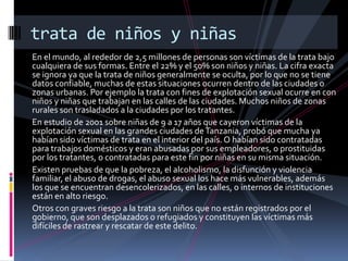 En el mundo, al rededor de 2,5 millones de personas son víctimas de la trata bajo
cualquiera de sus formas. Entre el 22% y el 50% son niños y niñas. La cifra exacta
se ignora ya que la trata de niños generalmente se oculta, por lo que no se tiene
datos confiable, muchas de estas situaciones ocurren dentro de las ciudades o
zonas urbanas. Por ejemplo la trata con fines de explotación sexual ocurre en con
niños y niñas que trabajan en las calles de las ciudades. Muchos niños de zonas
rurales son trasladados a la ciudades por los tratantes.
En estudio de 2001 sobre niñas de 9 a 17 años que cayeron víctimas de la
explotación sexual en las grandes ciudades deTanzania, probó que mucha ya
habían sido víctimas de trata en el interior del país. O habían sido contratadas
para trabajos domésticos y eran abusadas por sus empleadores, o prostituidas
por los tratantes, o contratadas para este fin por niñas en su misma situación.
Existen pruebas de que la pobreza, el alcoholismo, la disfunción y violencia
familiar, el abuso de drogas, el abuso sexual los hace más vulnerables, además
los que se encuentran desencolerizados, en las calles, o internos de instituciones
están en alto riesgo.
Otros con graves riesgo a la trata son niños que no están registrados por el
gobierno, que son desplazados o refugiados y constituyen las víctimas más
difíciles de rastrear y rescatar de este delito.
trata de niños y niñas
 