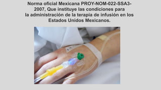 Norma oficial Mexicana PROY-NOM-022-SSA3-
2007, Que instituye las condiciones para
la administración de la terapia de infusión en los
Estados Unidos Mexicanos.
 