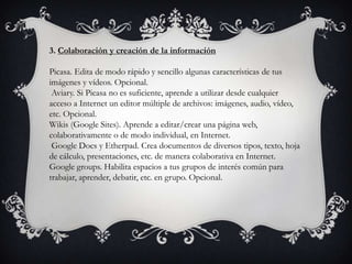 3. Colaboración y creación de la información
Picasa. Edita de modo rápido y sencillo algunas características de tus
imágenes y vídeos. Opcional.
Aviary. Si Picasa no es suficiente, aprende a utilizar desde cualquier
acceso a Internet un editor múltiple de archivos: imágenes, audio, vídeo,
etc. Opcional.
Wikis (Google Sites). Aprende a editar/crear una página web,
colaborativamente o de modo individual, en Internet.
Google Docs y Etherpad. Crea documentos de diversos tipos, texto, hoja
de cálculo, presentaciones, etc. de manera colaborativa en Internet.
Google groups. Habilita espacios a tus grupos de interés común para
trabajar, aprender, debatir, etc. en grupo. Opcional.
 