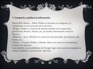 4. Compartir y publicar la información
Picasa Web Album y Flickr. Publica en Internet tus imágenes y/o
compártelas con las personas de tu entorno.
Blogger. Dispón y controla, de manera sencilla como empresario,
profesional, docente, alumno, etc, un medio comunicación social en
Internet.
Slideshare. Issuu. Difunde tus creaciones documentales (powerpoint, pdf,
books, etc.).
Vimeo y Youtube. Publica y difunde vídeos con estas dos herramientas.
Conoce sus opciones.
Introducción a las posibilidades de Google Apps como entorno integrado de
trabajo académico o profesional. Opcional.
 