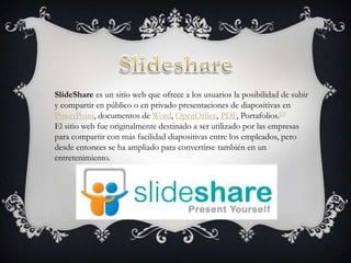 SlideShare es un sitio web que ofrece a los usuarios la posibilidad de subir
y compartir en público o en privado presentaciones de diapositivas en
PowerPoint, documentos de Word, OpenOffice, PDF, Portafolios.[1]
El sitio web fue originalmente destinado a ser utilizado por las empresas
para compartir con más facilidad diapositivas entre los empleados, pero
desde entonces se ha ampliado para convertirse también en un
entretenimiento.
 