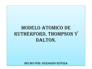 MODELO ATOMICO DE
RUTHERFORD, THOMPSON Y
DALTON.
HECHO POR: GERARDO RIVERA
 