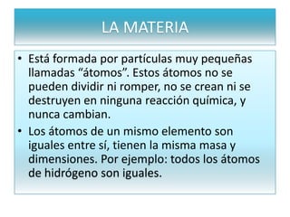 LA MATERIA
• Está formada por partículas muy pequeñas
llamadas “átomos”. Estos átomos no se
pueden dividir ni romper, no se crean ni se
destruyen en ninguna reacción química, y
nunca cambian.
• Los átomos de un mismo elemento son
iguales entre sí, tienen la misma masa y
dimensiones. Por ejemplo: todos los átomos
de hidrógeno son iguales.
 