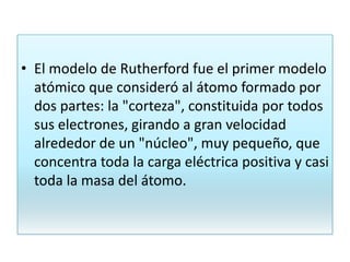 • El modelo de Rutherford fue el primer modelo
atómico que consideró al átomo formado por
dos partes: la "corteza", constituida por todos
sus electrones, girando a gran velocidad
alrededor de un "núcleo", muy pequeño, que
concentra toda la carga eléctrica positiva y casi
toda la masa del átomo.
 