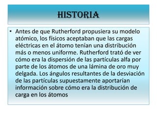 HISTORIA
• Antes de que Rutherford propusiera su modelo
atómico, los físicos aceptaban que las cargas
eléctricas en el átomo tenían una distribución
más o menos uniforme. Rutherford trató de ver
cómo era la dispersión de las partículas alfa por
parte de los átomos de una lámina de oro muy
delgada. Los ángulos resultantes de la desviación
de las partículas supuestamente aportarían
información sobre cómo era la distribución de
carga en los átomos
 