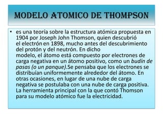 MODELO ATOMICO DE THOMPSON
• es una teoría sobre la estructura atómica propuesta en
1904 por Joseph John Thomson, quien descubrió
el electrónen 1898, mucho antes del descubrimiento
del protón y del neutrón. En dicho
modelo, el átomo está compuesto por electrones de
carga negativa en un átomo positivo, como un budín de
pasas (o un panque).Se pensaba que los electrones se
distribuían uniformemente alrededor del átomo. En
otras ocasiones, en lugar de una nube de carga
negativa se postulaba con una nube de carga positiva.
La herramienta principal con la que contó Thomson
para su modelo atómico fue la electricidad.
 