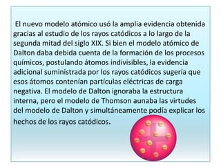 El nuevo modelo atómico usó la amplia evidencia obtenida
gracias al estudio de los rayos catódicos a lo largo de la
segunda mitad del siglo XIX. Si bien el modelo atómico de
Dalton daba debida cuenta de la formación de los procesos
químicos, postulando átomos indivisibles, la evidencia
adicional suministrada por los rayos catódicos sugería que
esos átomos contenían partículas eléctricas de carga
negativa. El modelo de Dalton ignoraba la estructura
interna, pero el modelo de Thomson aunaba las virtudes
del modelo de Dalton y simultáneamente podía explicar los
hechos de los rayos catódicos.
 