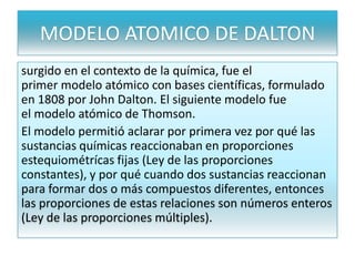 MODELO ATOMICO DE DALTON
surgido en el contexto de la química, fue el
primer modelo atómico con bases científicas, formulado
en 1808 por John Dalton. El siguiente modelo fue
el modelo atómico de Thomson.
El modelo permitió aclarar por primera vez por qué las
sustancias químicas reaccionaban en proporciones
estequiométrícas fijas (Ley de las proporciones
constantes), y por qué cuando dos sustancias reaccionan
para formar dos o más compuestos diferentes, entonces
las proporciones de estas relaciones son números enteros
(Ley de las proporciones múltiples).
 