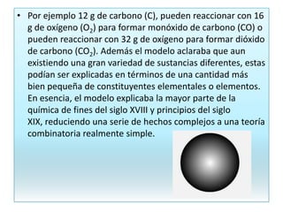 • Por ejemplo 12 g de carbono (C), pueden reaccionar con 16
g de oxígeno (O2) para formar monóxido de carbono (CO) o
pueden reaccionar con 32 g de oxígeno para formar dióxido
de carbono (CO2). Además el modelo aclaraba que aun
existiendo una gran variedad de sustancias diferentes, estas
podían ser explicadas en términos de una cantidad más
bien pequeña de constituyentes elementales o elementos.
En esencia, el modelo explicaba la mayor parte de la
química de fines del siglo XVIII y principios del siglo
XIX, reduciendo una serie de hechos complejos a una teoría
combinatoria realmente simple.
 