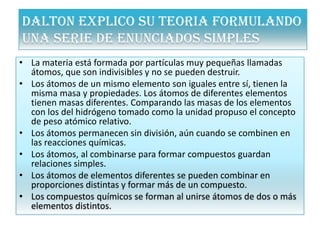 DALTON EXPLICO SU TEORIA FORMULANDO
UNA SERIE DE ENUNCIADOS SIMPLES
• La materia está formada por partículas muy pequeñas llamadas
átomos, que son indivisibles y no se pueden destruir.
• Los átomos de un mismo elemento son iguales entre sí, tienen la
misma masa y propiedades. Los átomos de diferentes elementos
tienen masas diferentes. Comparando las masas de los elementos
con los del hidrógeno tomado como la unidad propuso el concepto
de peso atómico relativo.
• Los átomos permanecen sin división, aún cuando se combinen en
las reacciones químicas.
• Los átomos, al combinarse para formar compuestos guardan
relaciones simples.
• Los átomos de elementos diferentes se pueden combinar en
proporciones distintas y formar más de un compuesto.
• Los compuestos químicos se forman al unirse átomos de dos o más
elementos distintos.
 