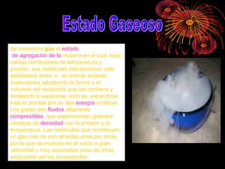 Se denomina gas al estado
de agregación de la materia en el cual, bajo
ciertas condiciones de temperatura y
presión, sus moléculas interaccionan sólo
débilmente entre sí, sin formar enlaces
moleculares adoptando la forma y el
volumen del recipiente que las contiene y
tendiendo a separarse, esto es, expandirse,
todo lo posible por su alta energía cinética) .
Los gases son fluidos altamente
compresibles, que experimentan grandes
cambios de densidad con la presión y la
temperatura. Las moléculas que constituyen
un gas casi no son atraídas unas por otras,
por lo que se mueven en el vacío a gran
velocidad y muy separadas unas de otras,
explicando así las propiedades:
 